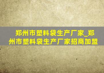 郑州市塑料袋生产厂家_郑州市塑料袋生产厂家招商加盟