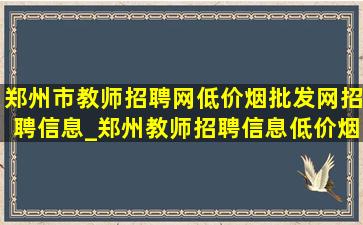 郑州市教师招聘网(低价烟批发网)招聘信息_郑州教师招聘信息(低价烟批发网)招聘2024