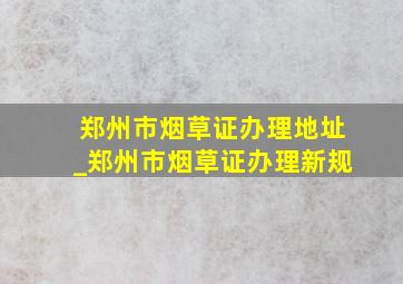 郑州市烟草证办理地址_郑州市烟草证办理新规