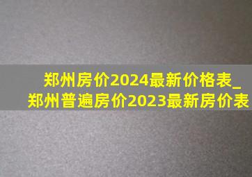 郑州房价2024最新价格表_郑州普遍房价2023最新房价表