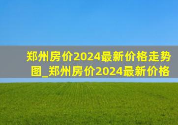 郑州房价2024最新价格走势图_郑州房价2024最新价格