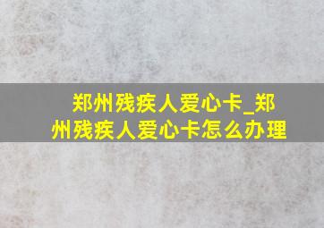 郑州残疾人爱心卡_郑州残疾人爱心卡怎么办理