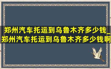 郑州汽车托运到乌鲁木齐多少钱_郑州汽车托运到乌鲁木齐多少钱啊