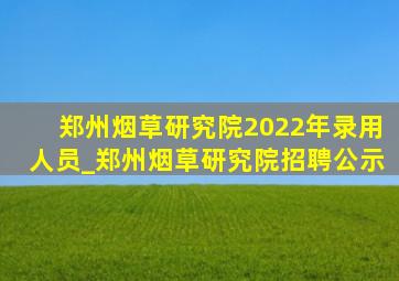 郑州烟草研究院2022年录用人员_郑州烟草研究院招聘公示