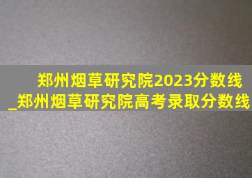 郑州烟草研究院2023分数线_郑州烟草研究院高考录取分数线