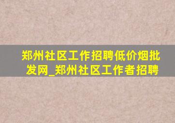 郑州社区工作招聘(低价烟批发网)_郑州社区工作者招聘