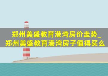 郑州美盛教育港湾房价走势_郑州美盛教育港湾房子值得买么