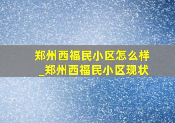 郑州西福民小区怎么样_郑州西福民小区现状