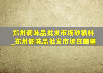 郑州调味品批发市场砂锅料_郑州调味品批发市场在哪里