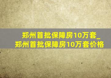 郑州首批保障房10万套_郑州首批保障房10万套价格