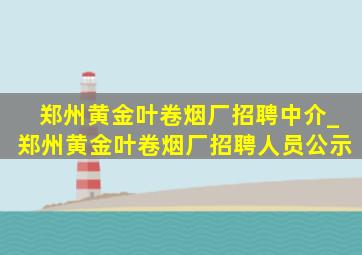 郑州黄金叶卷烟厂招聘中介_郑州黄金叶卷烟厂招聘人员公示