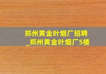 郑州黄金叶烟厂招聘_郑州黄金叶烟厂5楼