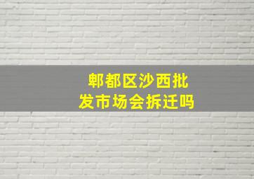 郫都区沙西批发市场会拆迁吗