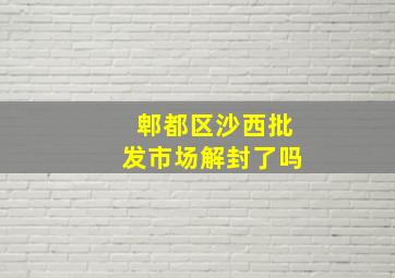 郫都区沙西批发市场解封了吗