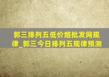 郭三排列五(低价烟批发网)规律_郭三今日排列五规律预测