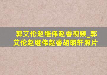 郭艾伦赵继伟赵睿视频_郭艾伦赵继伟赵睿胡明轩照片