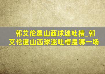 郭艾伦遭山西球迷吐槽_郭艾伦遭山西球迷吐槽是哪一场