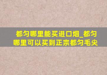 都匀哪里能买进口烟_都匀哪里可以买到正宗都匀毛尖