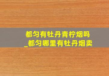 都匀有牡丹青柠烟吗_都匀哪里有牡丹烟卖