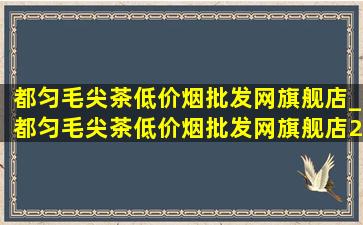 都匀毛尖茶(低价烟批发网)旗舰店_都匀毛尖茶(低价烟批发网)旗舰店2024新茶