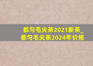 都匀毛尖茶2021新茶_都匀毛尖茶2024年价格