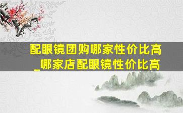 配眼镜团购哪家性价比高_哪家店配眼镜性价比高