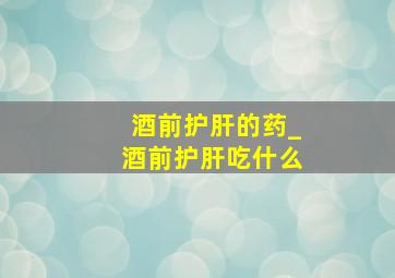 酒前护肝的药_酒前护肝吃什么