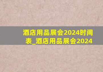 酒店用品展会2024时间表_酒店用品展会2024