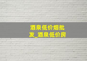 酒泉低价烟批发_酒泉低价房