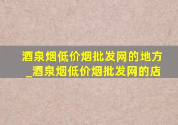 酒泉烟(低价烟批发网)的地方_酒泉烟(低价烟批发网)的店