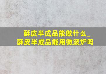 酥皮半成品能做什么_酥皮半成品能用微波炉吗