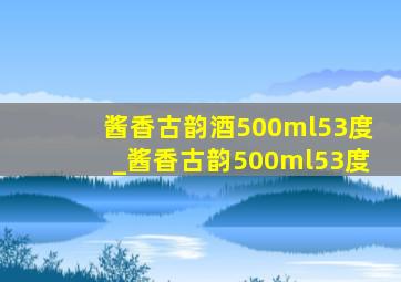 酱香古韵酒500ml53度_酱香古韵500ml53度