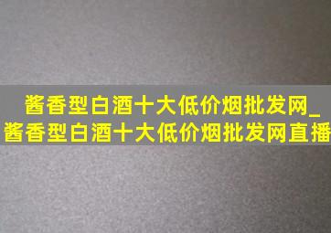 酱香型白酒十大(低价烟批发网)_酱香型白酒十大(低价烟批发网)直播