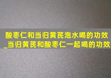 酸枣仁和当归黄芪泡水喝的功效_当归黄芪和酸枣仁一起喝的功效