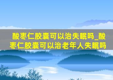 酸枣仁胶囊可以治失眠吗_酸枣仁胶囊可以治老年人失眠吗