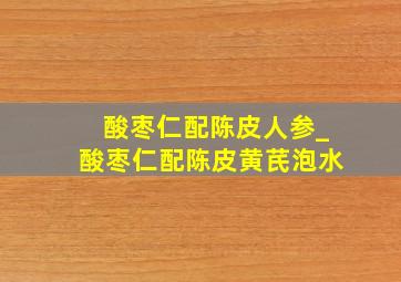 酸枣仁配陈皮人参_酸枣仁配陈皮黄芪泡水