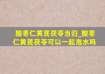 酸枣仁黄芪茯苓当归_酸枣仁黄芪茯苓可以一起泡水吗