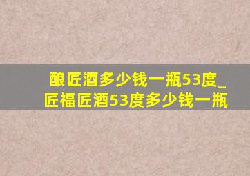 酿匠酒多少钱一瓶53度_匠福匠酒53度多少钱一瓶