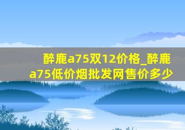 醉鹿a75双12价格_醉鹿a75(低价烟批发网)售价多少