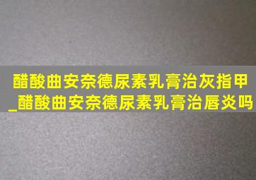 醋酸曲安奈德尿素乳膏治灰指甲_醋酸曲安奈德尿素乳膏治唇炎吗