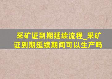 采矿证到期延续流程_采矿证到期延续期间可以生产吗