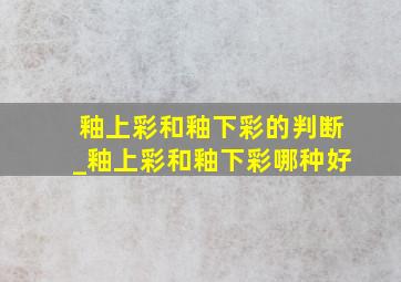 釉上彩和釉下彩的判断_釉上彩和釉下彩哪种好