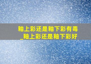 釉上彩还是釉下彩有毒_釉上彩还是釉下彩好