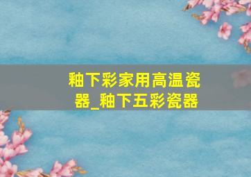 釉下彩家用高温瓷器_釉下五彩瓷器