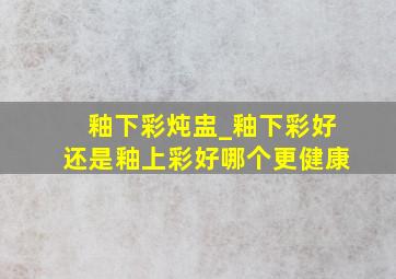 釉下彩炖盅_釉下彩好还是釉上彩好哪个更健康