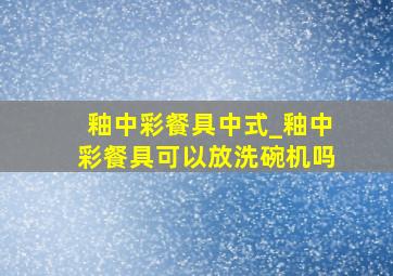 釉中彩餐具中式_釉中彩餐具可以放洗碗机吗