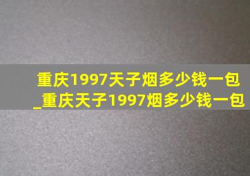 重庆1997天子烟多少钱一包_重庆天子1997烟多少钱一包