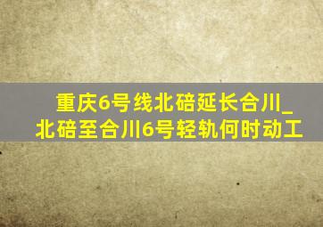 重庆6号线北碚延长合川_北碚至合川6号轻轨何时动工