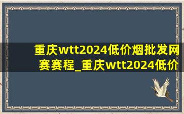 重庆wtt2024(低价烟批发网)赛赛程_重庆wtt2024(低价烟批发网)赛赛程安排