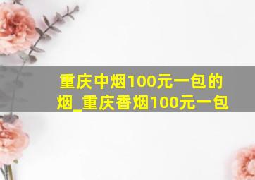 重庆中烟100元一包的烟_重庆香烟100元一包